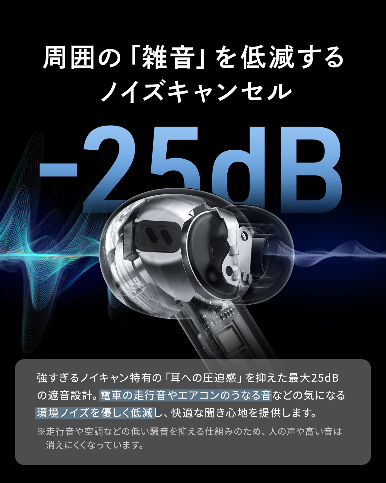 周囲の「雑音」を低減するノイズキャンセル。強すぎるノイキャン特有の「耳への圧迫感」を抑えた最大25dBの遮音設計。電車の走行音やエアコンのうなる音などの気になる環境ノイズを優しく低減し、快適な聞き心地を提供します。※走行音や空調などの低い騒音を抑える仕組みのため、人の声や高い音は消えにくくなっています。
