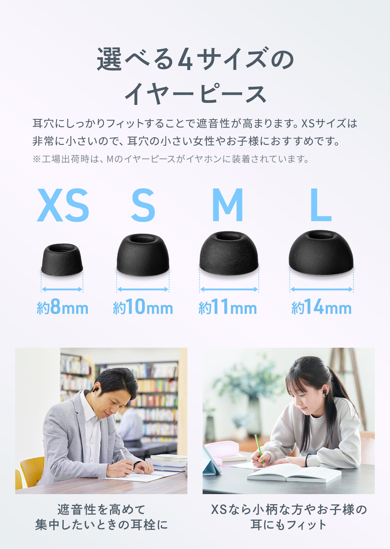 XS～Lサイズまで選べる4サイズのイヤーピースを付属。遮音性を高めて集中したいときの耳栓や小柄な方やお子様などさまざまな場面や人の耳穴にしっかりフィットすることで遮音性が高まります。XSサイズは非常に小さいので、耳穴の小さい女性やお子様におすすめです。 ※工場出荷時は、Mのイヤーピースがイヤホンに装着されています。