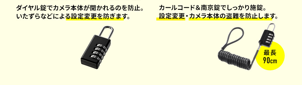 ダイヤル錠でカメラ本体が開かれるのを防止。いたずらなどによる設定変更を防ぎます。 カールコード＆南京錠でしっかり施錠。設定変更・カメラ本体の盗難を防止します。