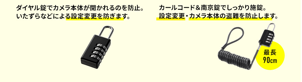 ダイヤル錠でカメラ本体が開かれるのを防止。いたずらなどによる設定変更を防ぎます。 カールコード＆南京錠でしっかり施錠。設定変更・カメラ本体の盗難を防止します。