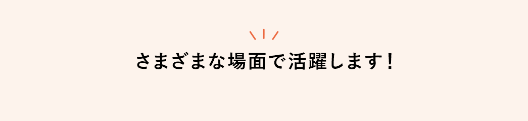 さまざまな場面で活躍します！