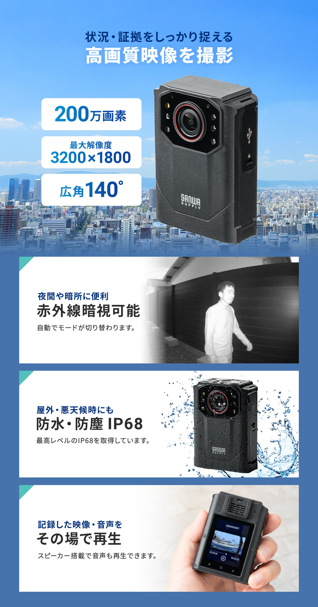 状況・証拠をしっかり捉える、高画質映像を撮影。200万画素で、最大解像度3200×1800、広角140°。赤外線の暗視が可能なので、夜間や暗所に便利です。最高レベルの防水・防塵IP68を取得しており、屋外・悪天候時にもご使用いただけます。また、スピーカー搭載で記録した映像や音声も再生できます。