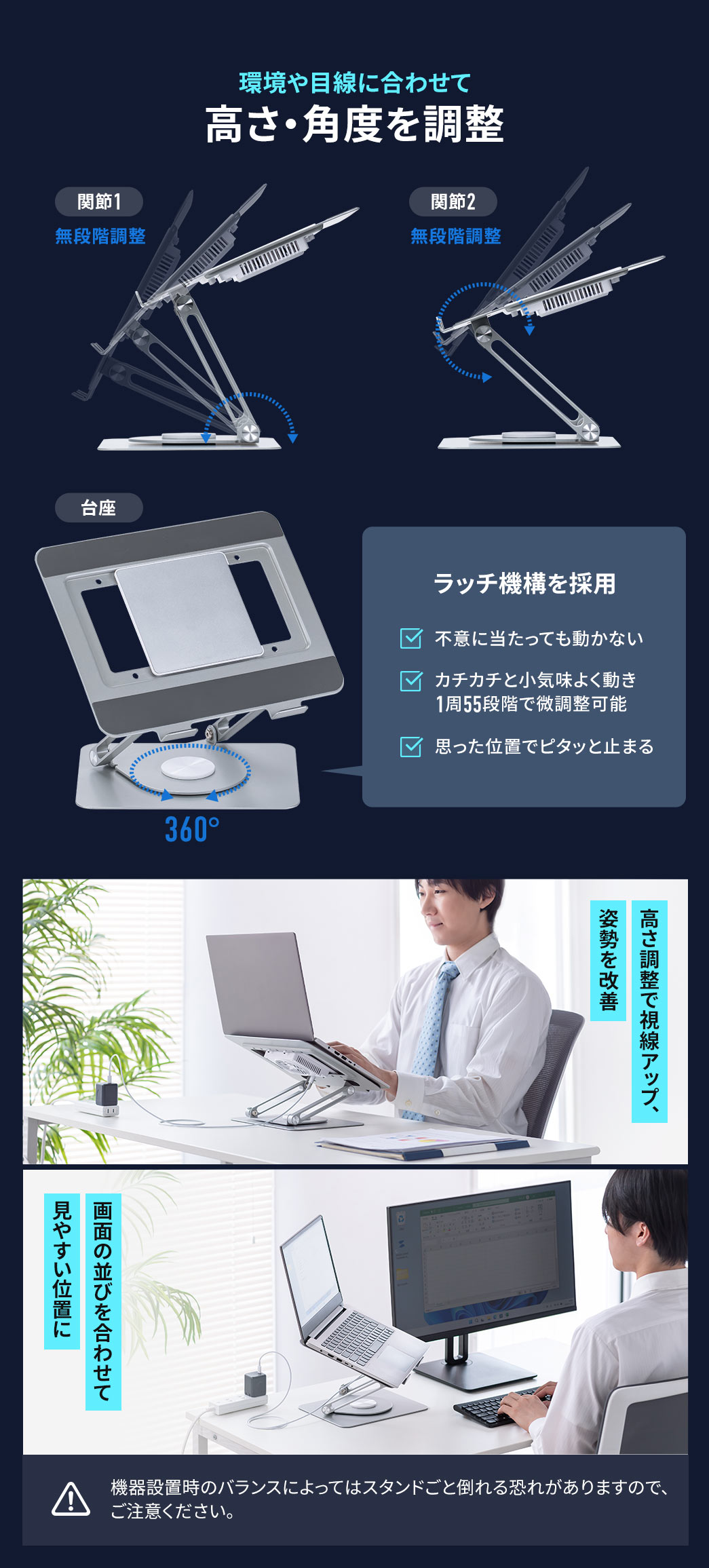 関節1、2が無段階調整でき、環境や目線に合わせて高さ・角度を調整できます。ラッチ機構を採用しており、不意に当たっても動かず、カチカチと小気味よく動き、1周55段階の微調整可能で、思った位置でピタッと止まります。また、高さ調整で視線がアップし、姿勢を改善。画面の並びを合わせて見やすい位置に調整できます。※機器設置時のバランスによってはスタンドごと倒れる恐れがありますので、ご注意ください。