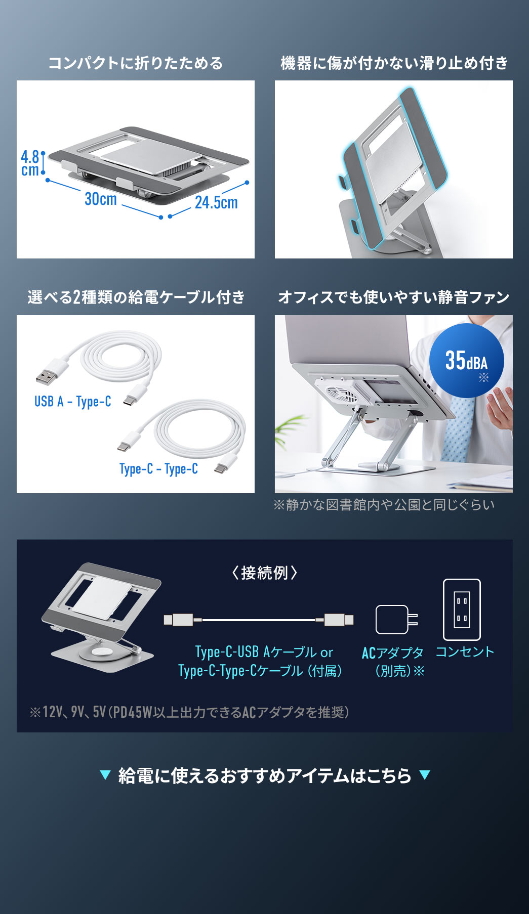 コンパクトに折りたため、機器に傷が付かない滑り止め付き、選べる2種類の給電ケーブル付きで、オフィスでも使いやすい静音ファンです。接続例、別売り、ACアダプタを、Type-C、USB Aケーブルか、付属のType-C、Type-Cケーブルで、本製品と接続。給電に使えるおすすめアイテムはこちら。