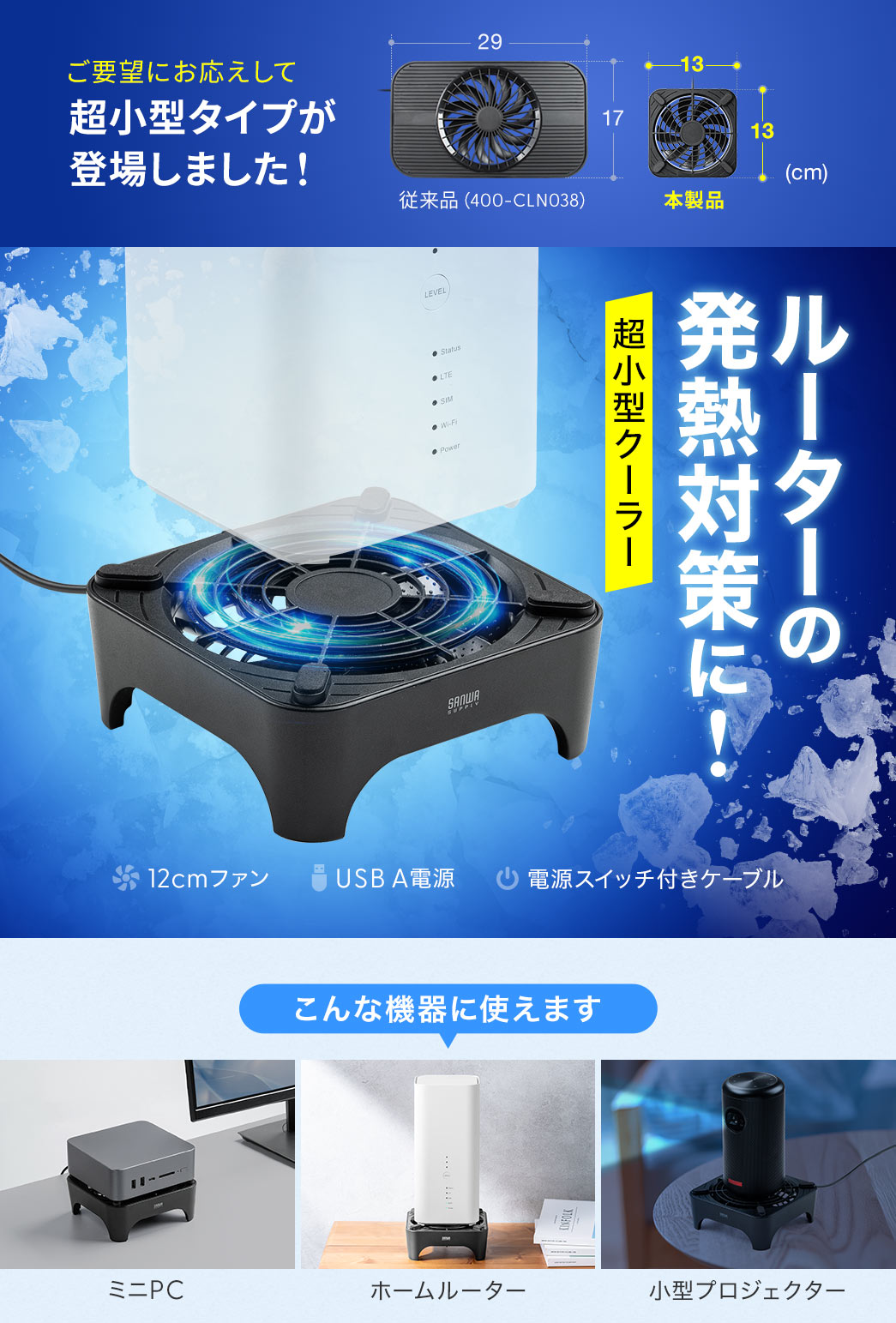 ご要望にお応えして、超小型タイプが登場しました！ルーターの発熱対策に最適な超小型クーラー。11mmの大型ファンを搭載し、USB-A電源で、電源スイッチ付きケーブル。小型PCやホームルーター、小型プロジェクターなどの機器にご使用いただけます。