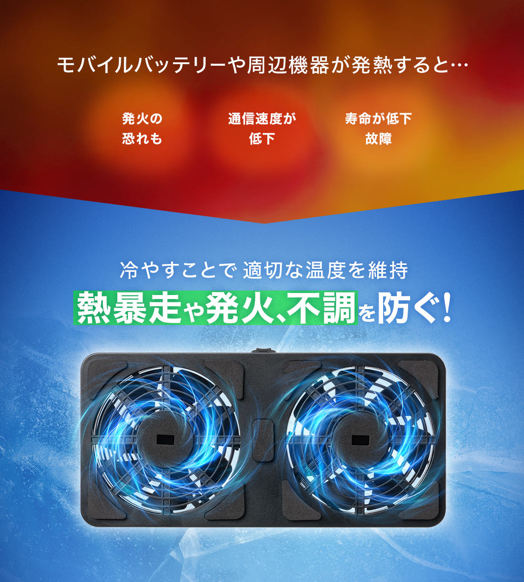 モバイルバッテリーや周辺機器が発熱すると…発火や寿命の低下、故障、通信速度が低下などさまざまな危険があります。本製品は、常時冷やすことで適切な温度を維持し熱暴走や発火、不調を防ぐ！