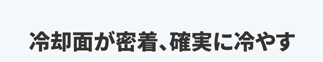 冷却面が機器に密着し、確実に冷やします。