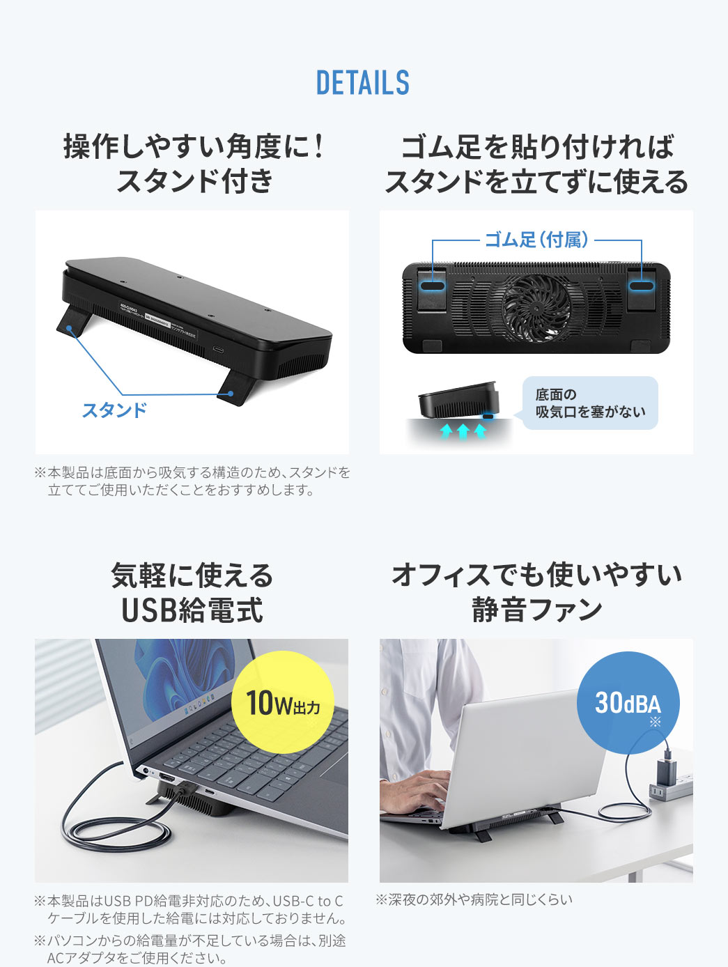 DETAILS。スタンド付きで、操作しやすい角度に調整可能です。※本製品は底面から吸気する構造のため、スタンドを立ててご使用いただくことをおすすめします。ゴム足を貼り付ければ、スタンドを立てずに使用できます。USB給電式で、気軽に使用できます。※本製品はUSB PD給電非対応のため、USB-C to Cケーブルを使用した給電には対応しておりません。30dBAの静音ファンなので、オフィスでも使いやすいです。