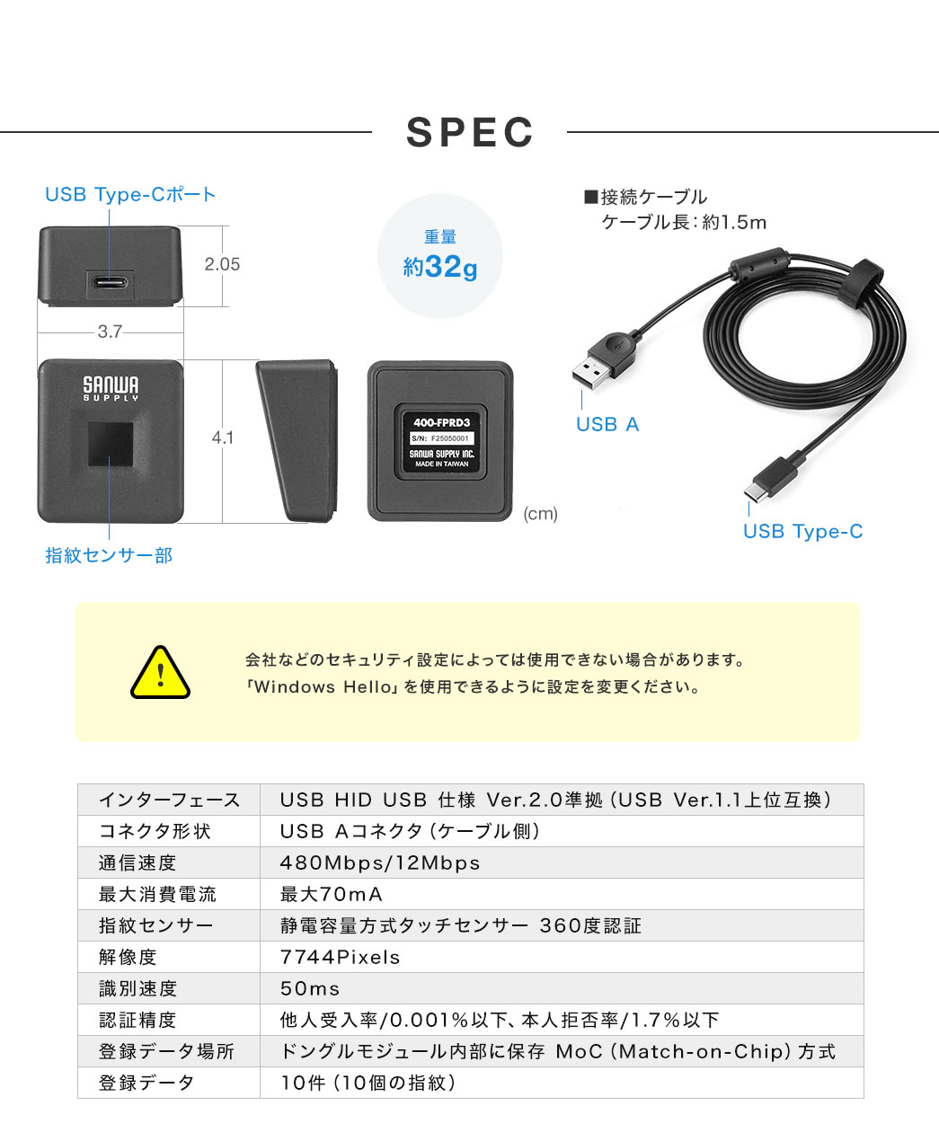 SPEC、重量約32g、接続ケーブル、ケーブル長約1.5m。ご注意、会社などのセキュリティ設定によっては使用できない場合がありますので、「Windows Hello」を使用できるように設定を変更ください。インターフェース、USB、HID、USB、仕様 Ver.2.0準拠（USB Ver.1.1上位互換）。コネクタ形状、USB Aコネクタ（ケーブル側）。通信速度、480Mbps/12Mbps。最大消費電流、最大70mA。指紋センサー、静電容量方式タッチセンサーで360度認証。解像度、7744Pixels。識別速度、50ms。認証精度、他人受入率、0.001％以下、本人拒否率、1.7％以下。登録データ場所、ドングルモジュール内部に保存 MoC（Match-on-Chip）方式。登録データ、10件（10個の指紋）。