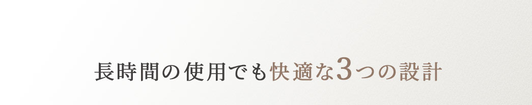 長時間の使用でも快適な3つの設計。