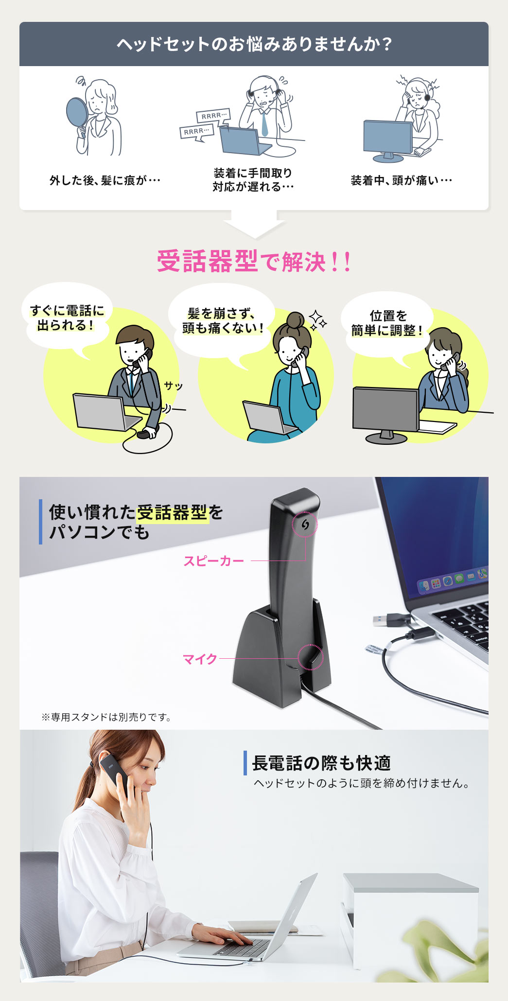 髪に痕が付いたり、装着に手間取り対応が遅れたり、装着中に頭が痛くなったりなど...ヘッドセットのお悩みありませんか？そのお悩み受話器型で解決！受話器型なら電話にすぐ出ることができ、髪も崩さず、頭も痛くない！使い慣れた受話器型をPCでも使えるので長電話の際も快適です。