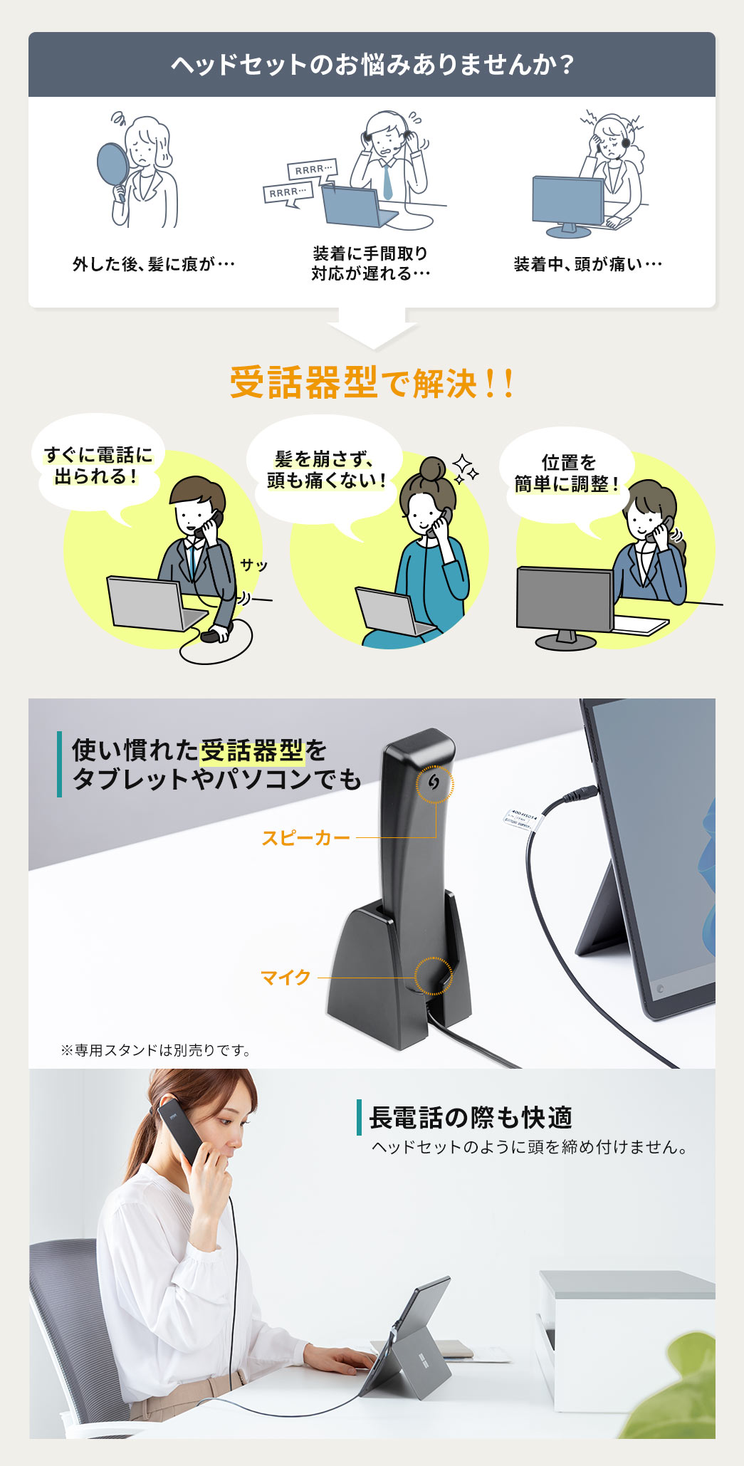 髪に痕が付いたり、装着に手間取り対応が遅れたり、装着中に頭が痛くなったりなど...ヘッドセットのお悩みありませんか？そのお悩み受話器型で解決！受話器型なら電話にすぐ出ることができ、髪も崩さず、頭も痛くない！使い慣れた受話器型をタブレットやPCでも使えるので長電話の際も快適です。