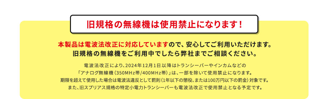 旧規格の無線機は使用禁止になります！本製品は電波法改正に対応していますので、安心してご利用いただけます。旧規格の無線機をご利用中でしたら弊社までご相談ください。
