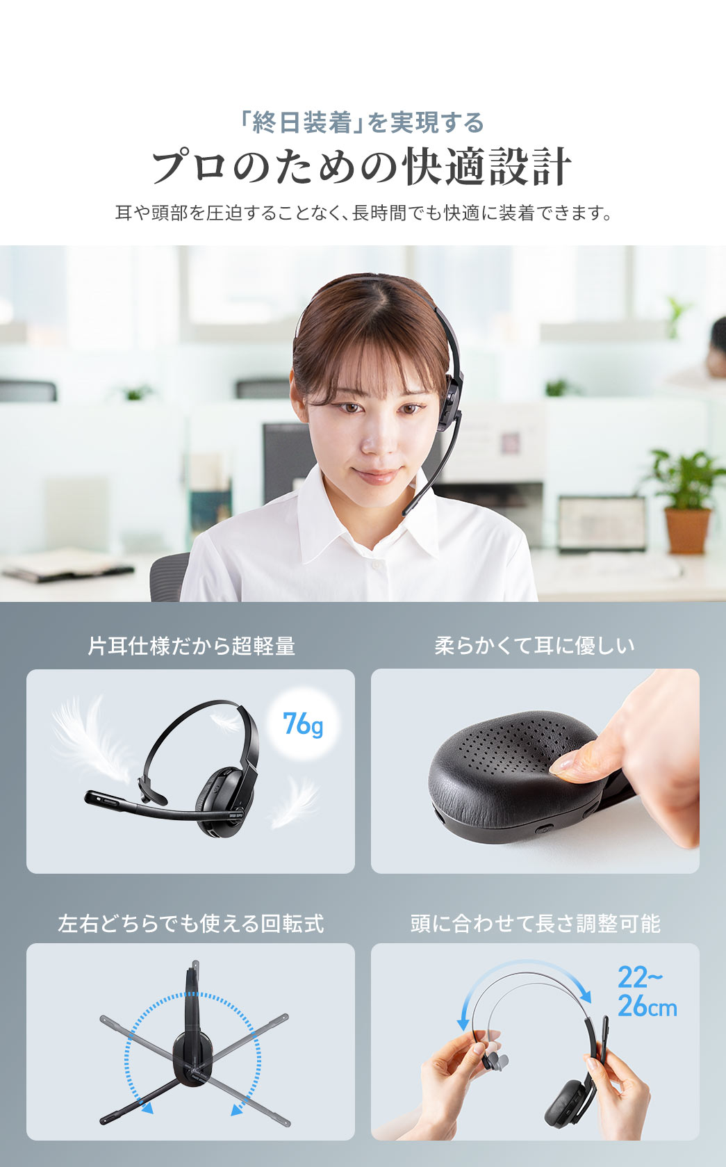 「終日装着」を実現するプロのための快適設計で、76gの超軽量、耳に優しい柔らかな素材を使用し、左右どちらでも使える回転式に加え、頭に合わせて長さ調整が可能なため、耳や頭部を圧迫せず、長時間でも快適に装着できます。