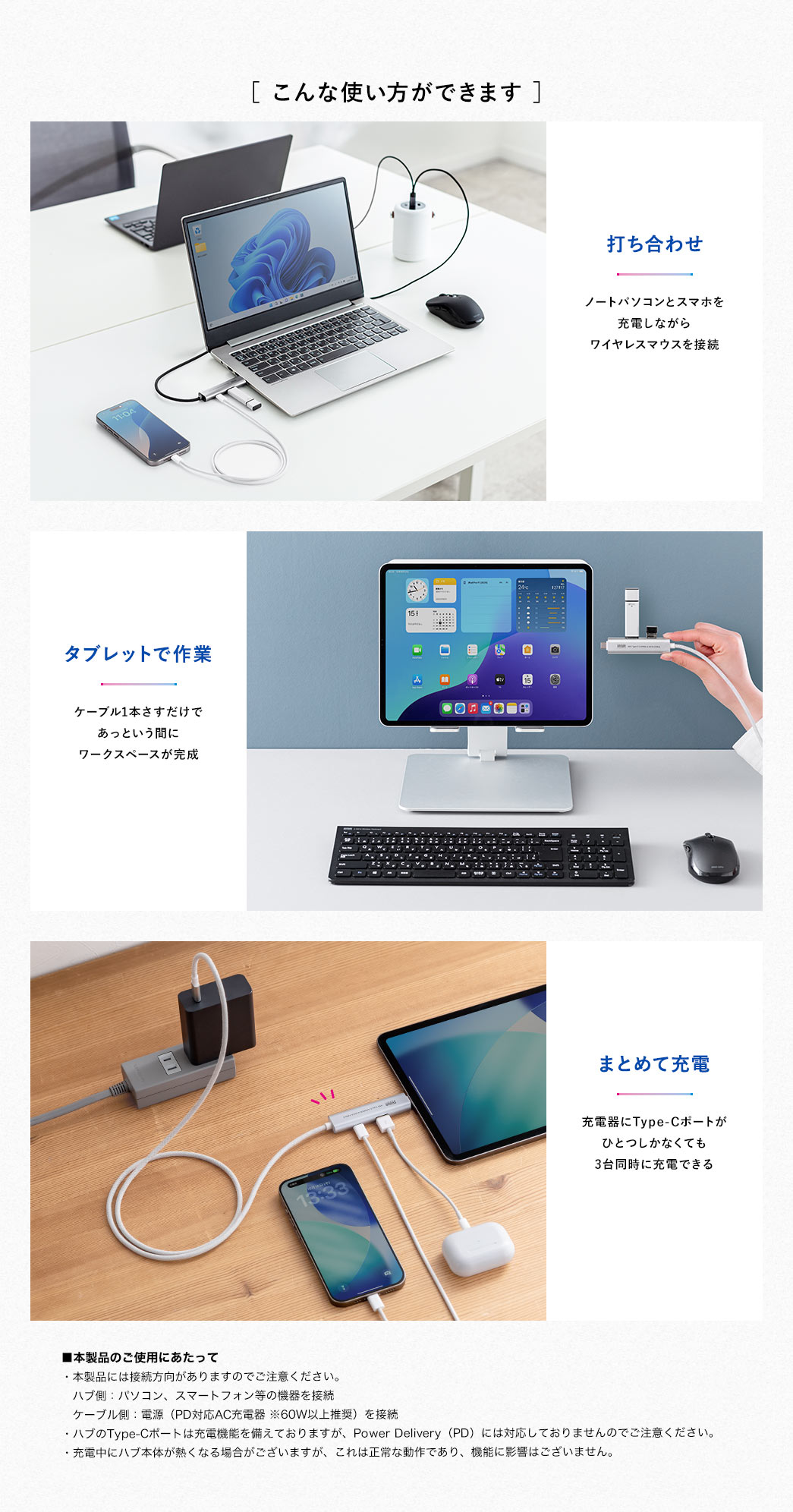 ［ こんな使い方ができます ］打ち合わせで、ノートパソコンとスマホを充電しながら、ワイヤレスマウスを接続。タブレットで作業時、ケーブル1本さすだけであっという間にワークスペースが完成。充電器にType-Cポートがひとつしかなくても、3台同時に充電できます。本製品のご使用にあたって。本製品には接続方向がありますのでご注意ください。ハブ側：パソコン、スマートフォン等の機器を接続、ケーブル側：電源（PD対応AC充電器 ※60W以上推奨）を接続。ハブのType-Cポートは充電機能を備えておりますが、Power Delivery（PD）には対応しておりませんのでご注意ください。充電中にハブ本体が熱くなる場合がございますが、これは正常な動作であり、機能に影響はございません。