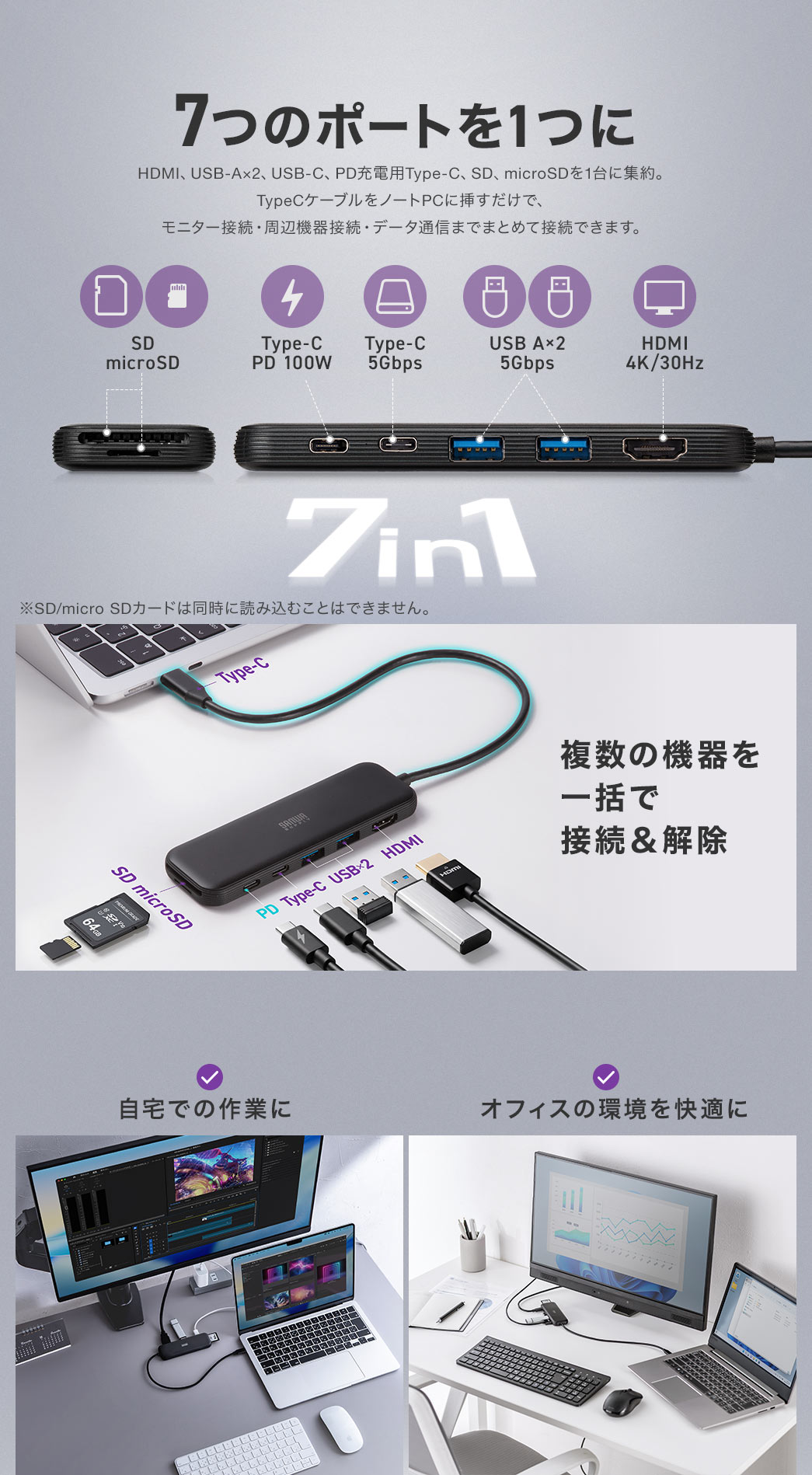 HDMI、USB-A×2、USB-C、PD充電用Type-C、SD、microSDを1台に集約。 TypeCケーブルをノートPCに挿すだけで、 モニター接続・周辺機器接続・データ通信までまとめて接続できます。自宅での作業や、オフィスの環境を快適にします。