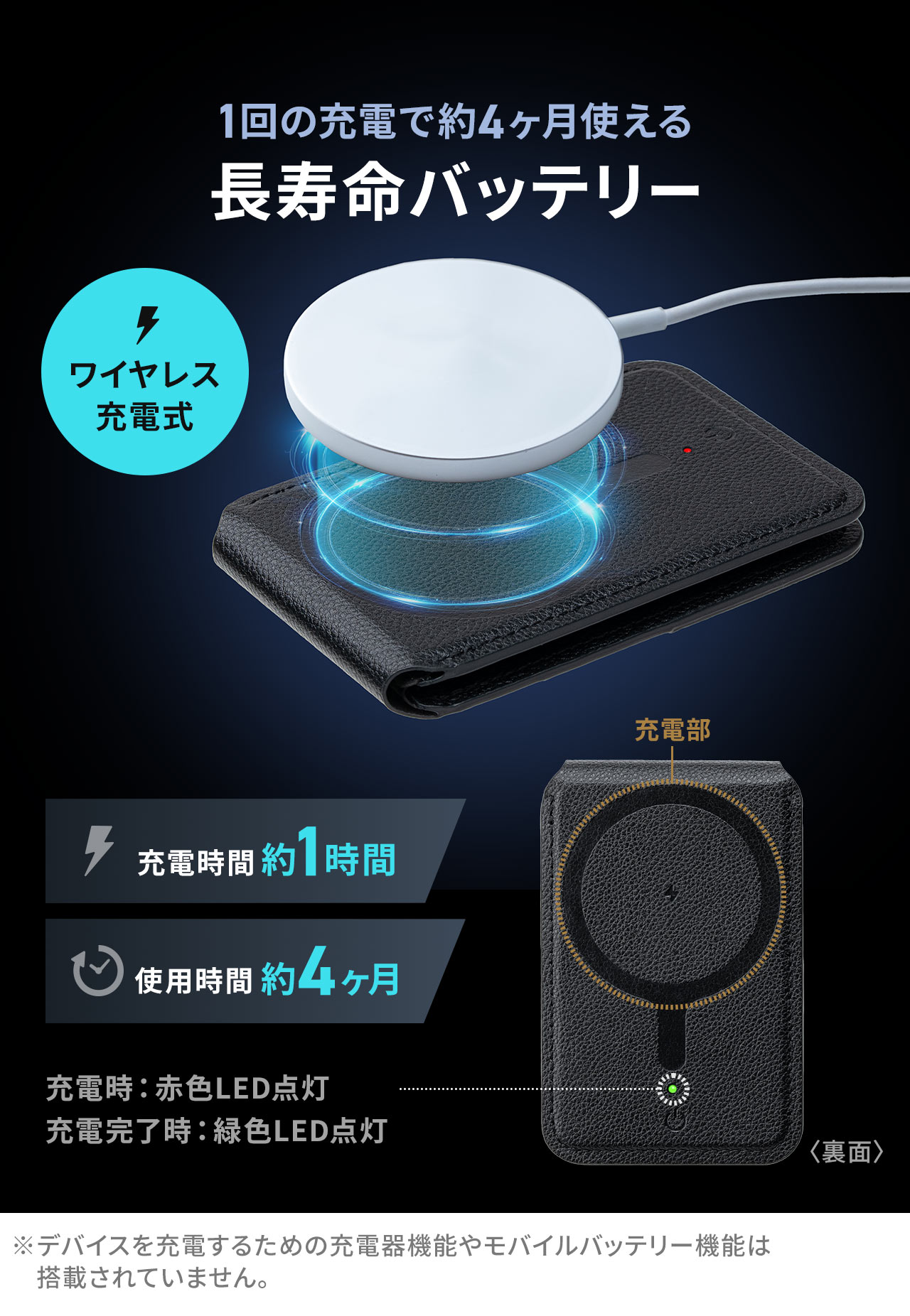 ワイヤレス充電式で、充電時間約1時間で約4ヶ月使える長寿命バッテリー。充電時は、赤色LEDが点灯し、充電完了時には、緑色LEDが点灯します。※デバイスを充電するための充電器機能やモバイルバッテリー機能は搭載されていません。