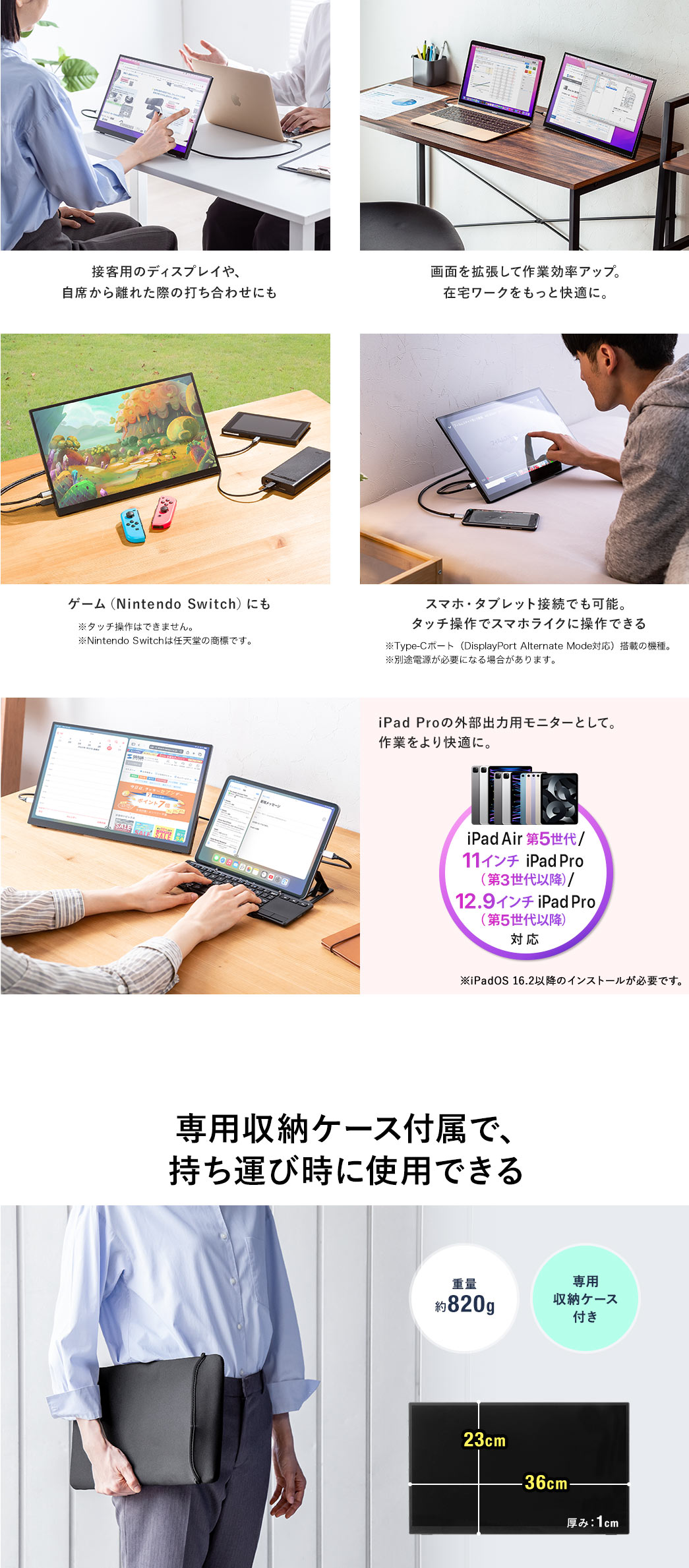 接客用のディスプレイや、自席から離れた際の打ち合わせにも 画面を拡張して作業効率アップ 在宅ワークをもっと快適に ゲームNintendo Switchにも スマホ・タブレット接続でも可能。タッチ操作でスマホライクに操作できる 専用収納ケース付属で、持ち運び時に使用できる