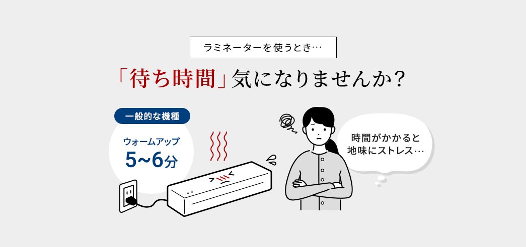 ラミネーターを使うとき…「待ち時間」気になりませんか？　一般的な機種 ウォームアップ5～6分　時間がかかると地味にストレス…