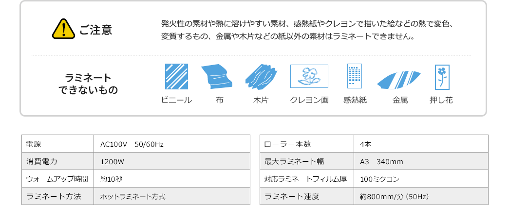 ご注意 発火性の素材や熱に溶けやすい素材、感熱紙やクレヨンで描いた絵などの熱で変色、変質するもの、金属や木片などの紙以外の素材はラミネートできません　ラミネートできないもの ビニール 布 木片 クレヨン画 感熱紙 金属 押し花　電源 AC100V　50/60Hz　消費電力 1200W　ウォームアップ時間 約10秒　ラミネート方法 ホットラミネート方式　ローラー本数 4本　最大ラミネート幅 A3　340mm　対応ラミネートフィルム厚 100ミクロン　ラミネート速度 約800mm/分（50Hz）