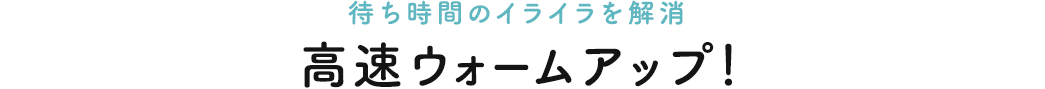 待ち時間のイライラを解消　高速ウォームアップ！