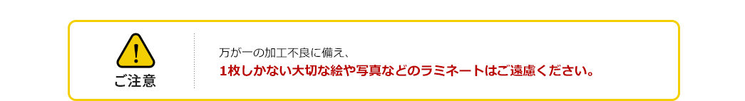 ご注意 万が一の加工不良に備え、1枚しかない大切な絵や写真などのラミネートはご遠慮ください。