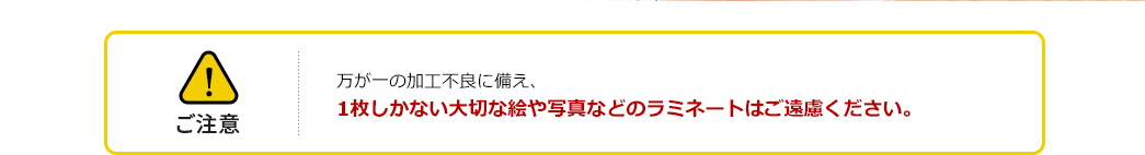 ご注意 万が一の加工不良に備え、1枚しかない大切な絵や写真などのラミネートはご遠慮ください。