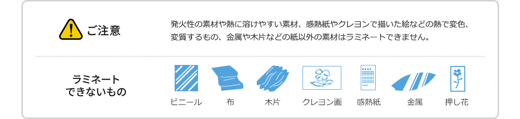 ご注意 発火性の素材や熱に溶けやすい素材、感熱紙やクレヨンで描いた絵などの熱で変色、変質するもの、金属や木片などの紙以外の素材はラミネートできません　ラミネートできないもの ビニール 布 木片 クレヨン画 感熱紙 金属 押し花