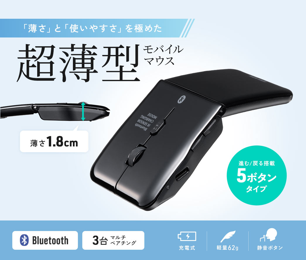 「薄さ」と「使いやすさ」を極めた厚さ1.8cmの超薄型モバイルマウス。 進む/戻る搭載の5ボタンタイプで、Bluetooth対応、3台までのマルチペアリングが可能。充電式で軽量62g、静音ボタンを搭載。