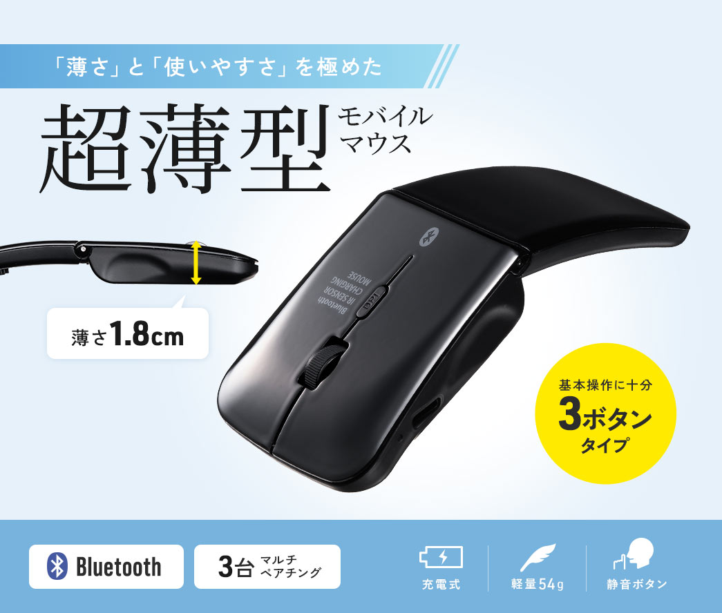 「薄さ」と「使いやすさ」を極めた厚さ1.8cmの超薄型モバイルマウス。 基本操作に十分な3ボタンタイプで、Bluetooth対応、3台までのマルチペアリングが可能。充電式で軽量54g、静音ボタンを搭載。