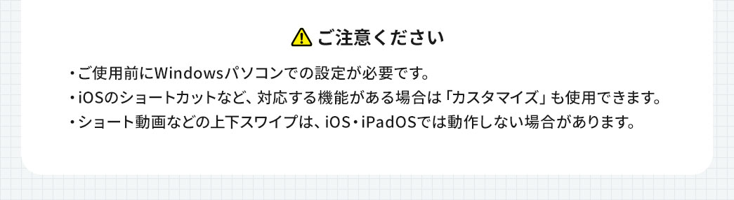 以下にご注意ください。ご使用前にWindowsパソコンでの設定が必要です。iOSのショートカットなど対応する機能がある場合は「カスタマイズ」が使用できます。ショート動画などの上下スワイプはiOS・iPadOSでは動作しない場合があります。