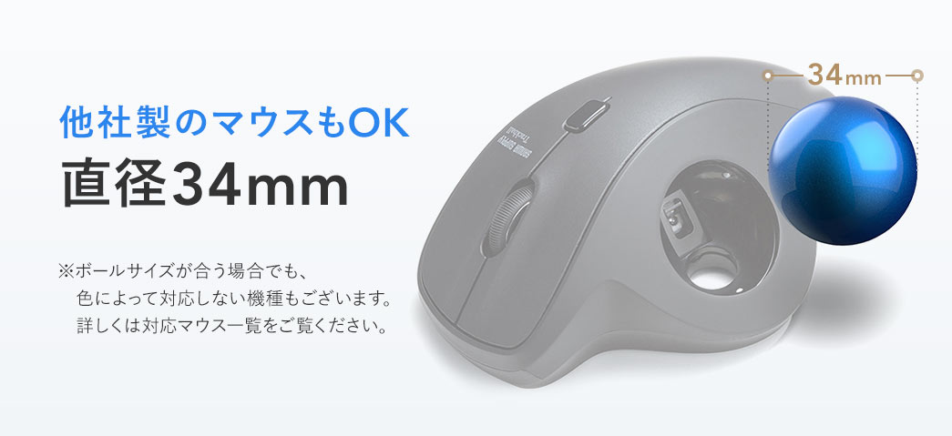 他社製のマウスもOKの直径34mm。※ボールサイズが合う場合でも、 色によって対応しない機種もございます。 詳しくは対応マウス一覧をご覧ください。