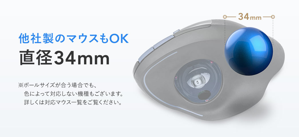 他社製のマウスもOKの直径34mm。※ボールサイズが合う場合でも、 色によって対応しない機種もございます。 詳しくは対応マウス一覧をご覧ください。