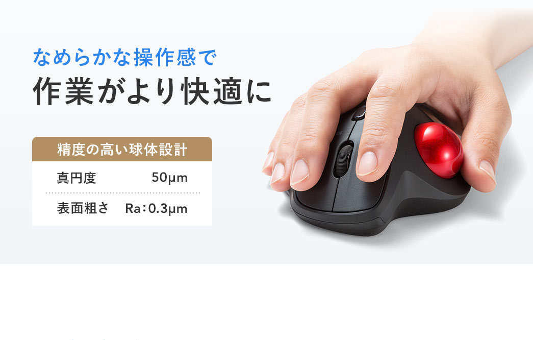 真円度：50μm、表面粗さ：Ra:0.3μmの精度の高い球体設計でなめらかな操作感を実現し作業がより快適に