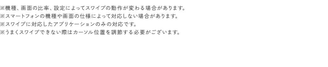 ※機種、画面の比率、設定によってスワイプの動作が変わる場合があります。 ※スマートフォンの機種や画面の仕様によって対応しない場合があります。 ※スワイプに対応したアプリケーションのみの対応です。 ※うまくスワイプできない際はカーソル位置を調節する必要がございます。