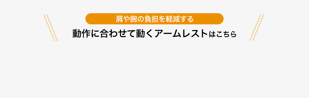 肩や腕の負担を軽減する 動作に合わせて動くアームレストはこちら