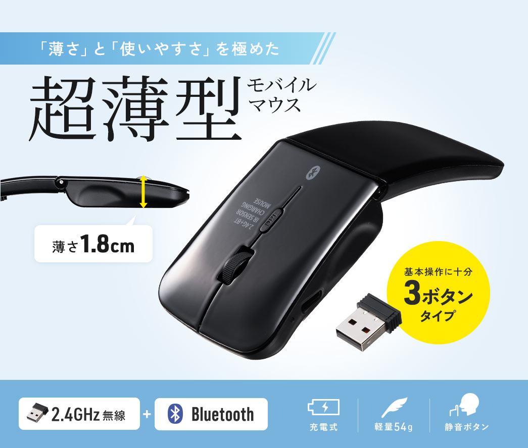 「薄さ」と「使いやすさ」を極めた薄さ1.8cmの超薄型モバイルマウス。 基本操作に十分な3ボタンタイプで、2.4GHz無線＋Bluetooth対応、3台までのマルチペアリングが可能。充電式で軽量54g、静音ボタンを搭載。