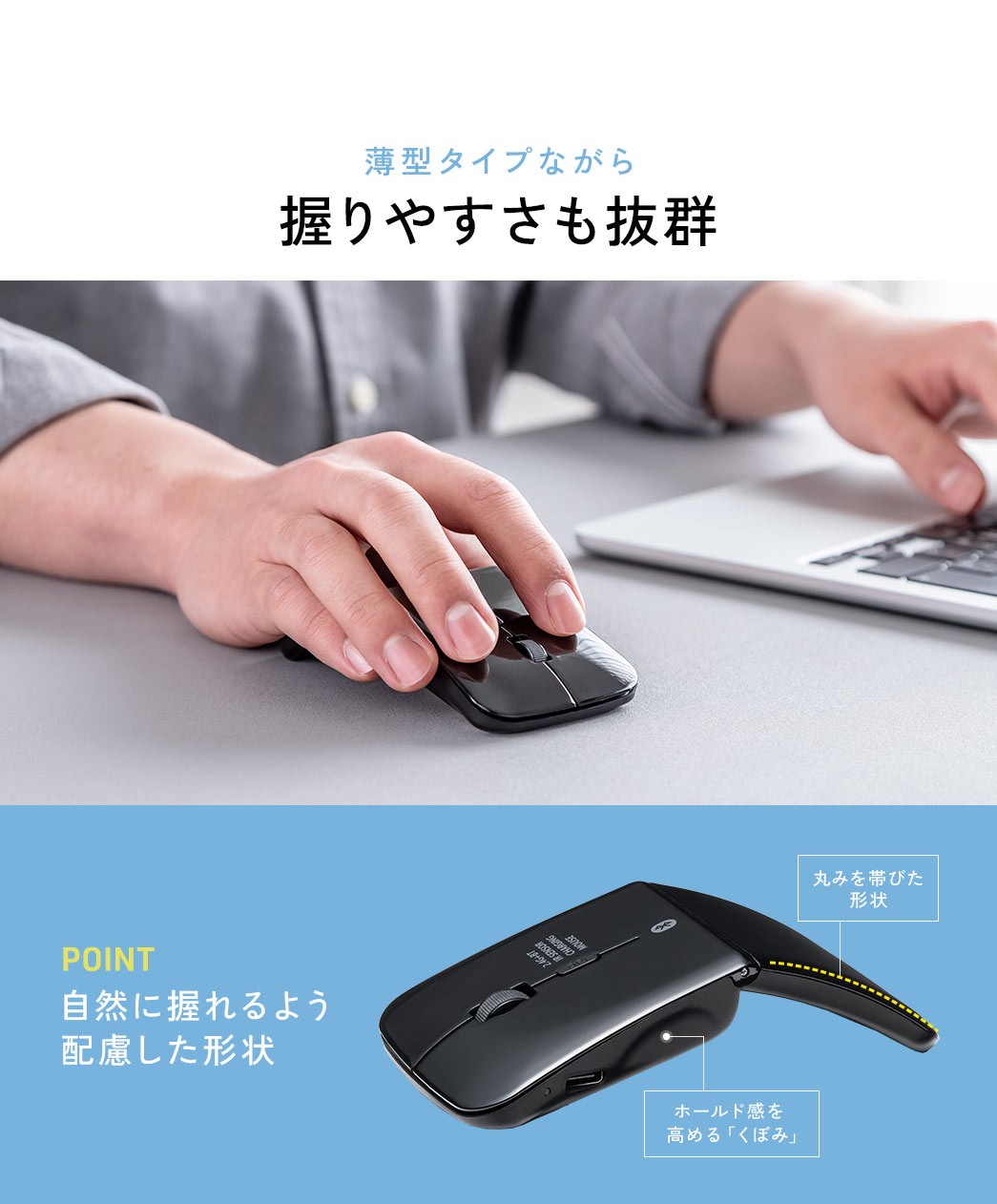 薄型タイプながら握りやすさも抜群。 自然に握れるよう配慮した丸みを帯びた形状やホールド感を高める「くぼみ」がPOINTです。