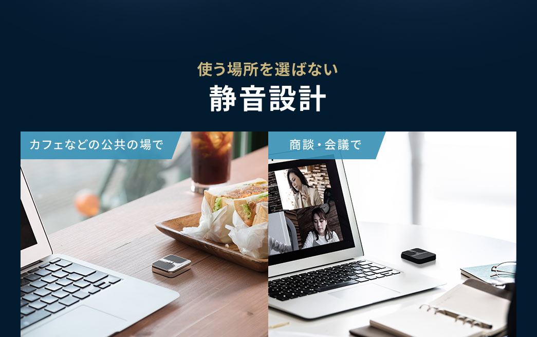 カフェなどの公共の場や商談、会議など使う場所を選ばない静音設計。