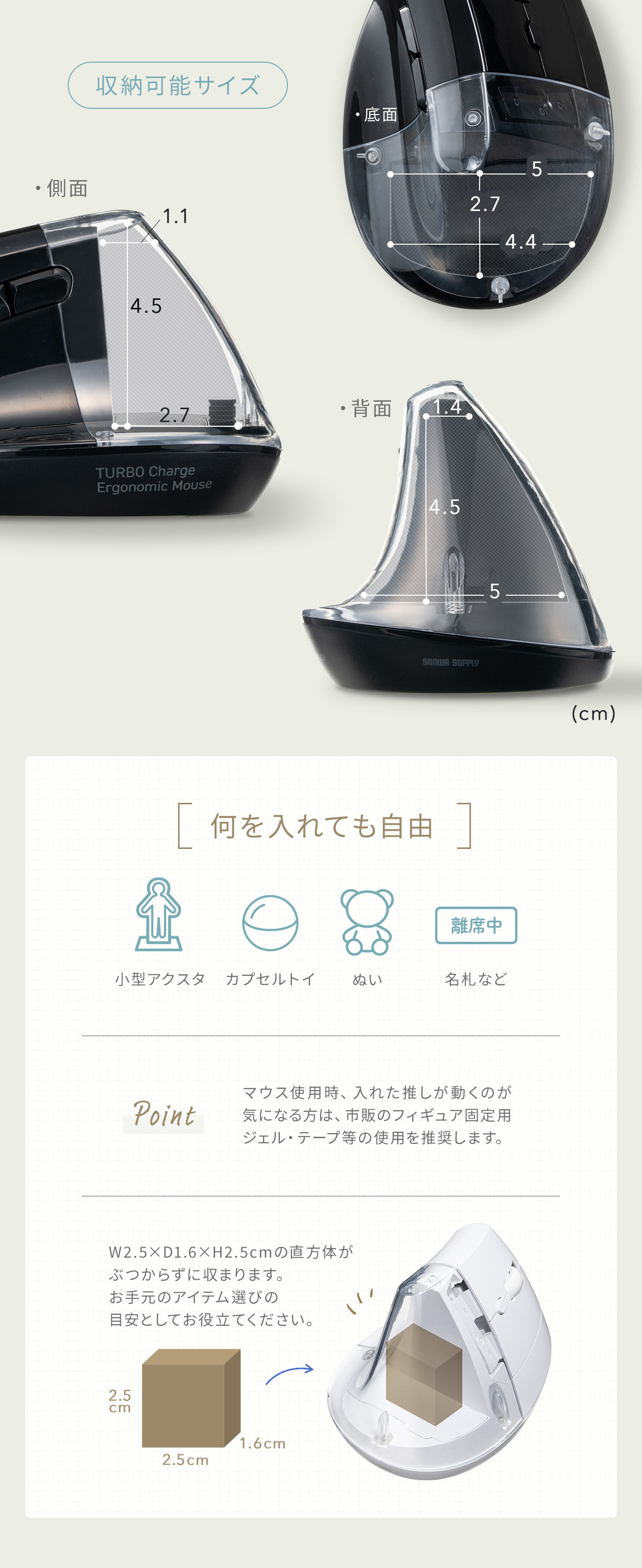 小型アクスタ、カプセルトイ、ぬい、名札など何を入れても自由！W2.5×D1.6×H2.5cmの直方体がぶつからずに収まります。お手元のアイテム選びの目安としてお役立てください。また、マウス使用時、入れた推しが動くのが気になる方は、市販のフィギュア固定用ジェル・テープ等の使用を推奨します。