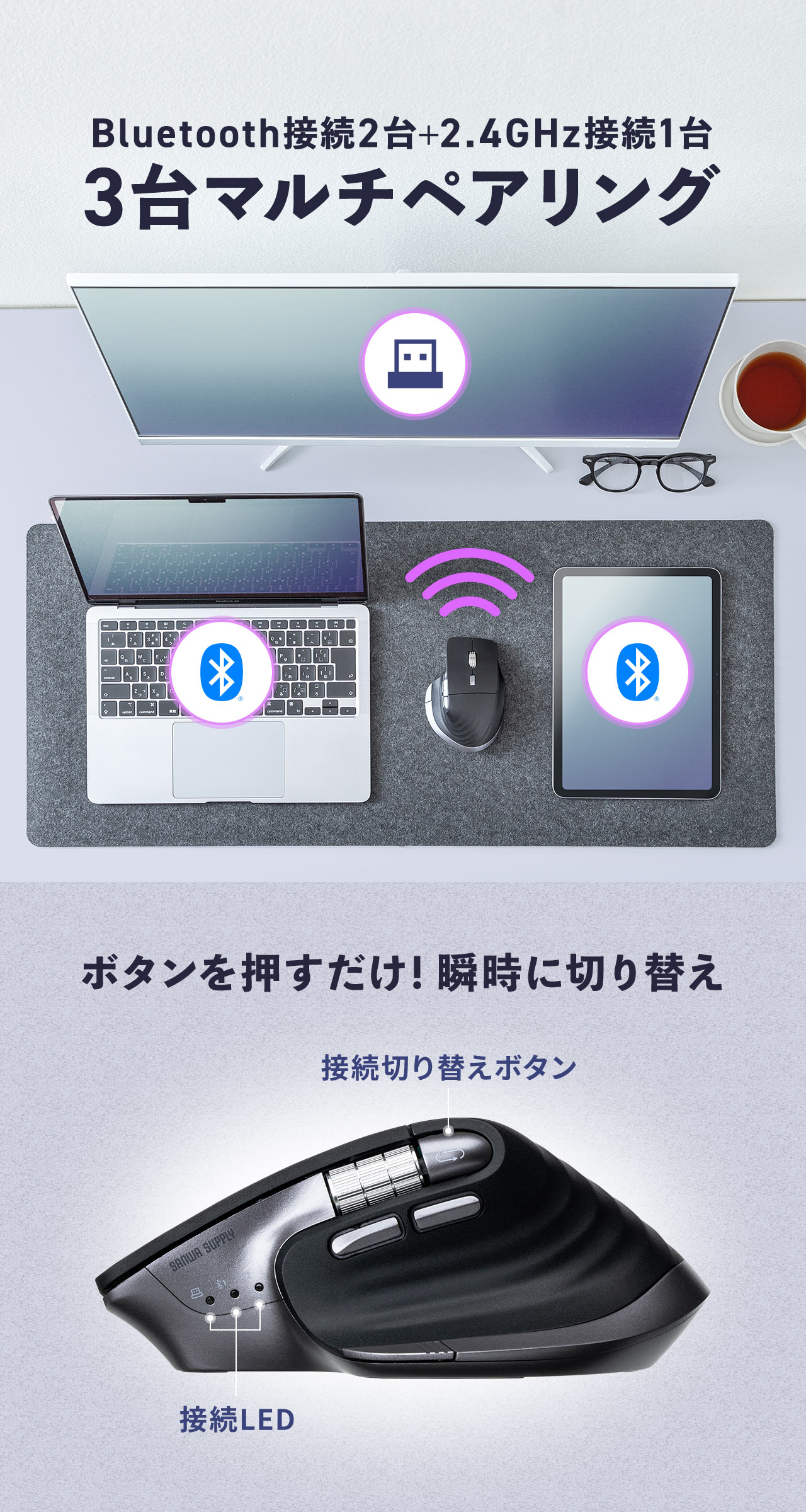 2台のBluetooth接続＋1台の2.4GHz接続の3台のマルチペアリングが可能。ボタンを押すだけで、瞬時に切り替えできます。