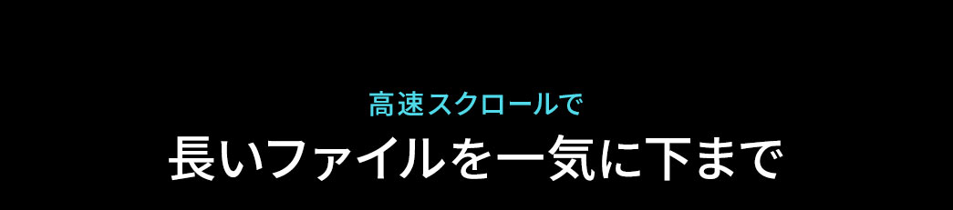 高速スクロールで、長いファイルも一気に下まで移動できます。
