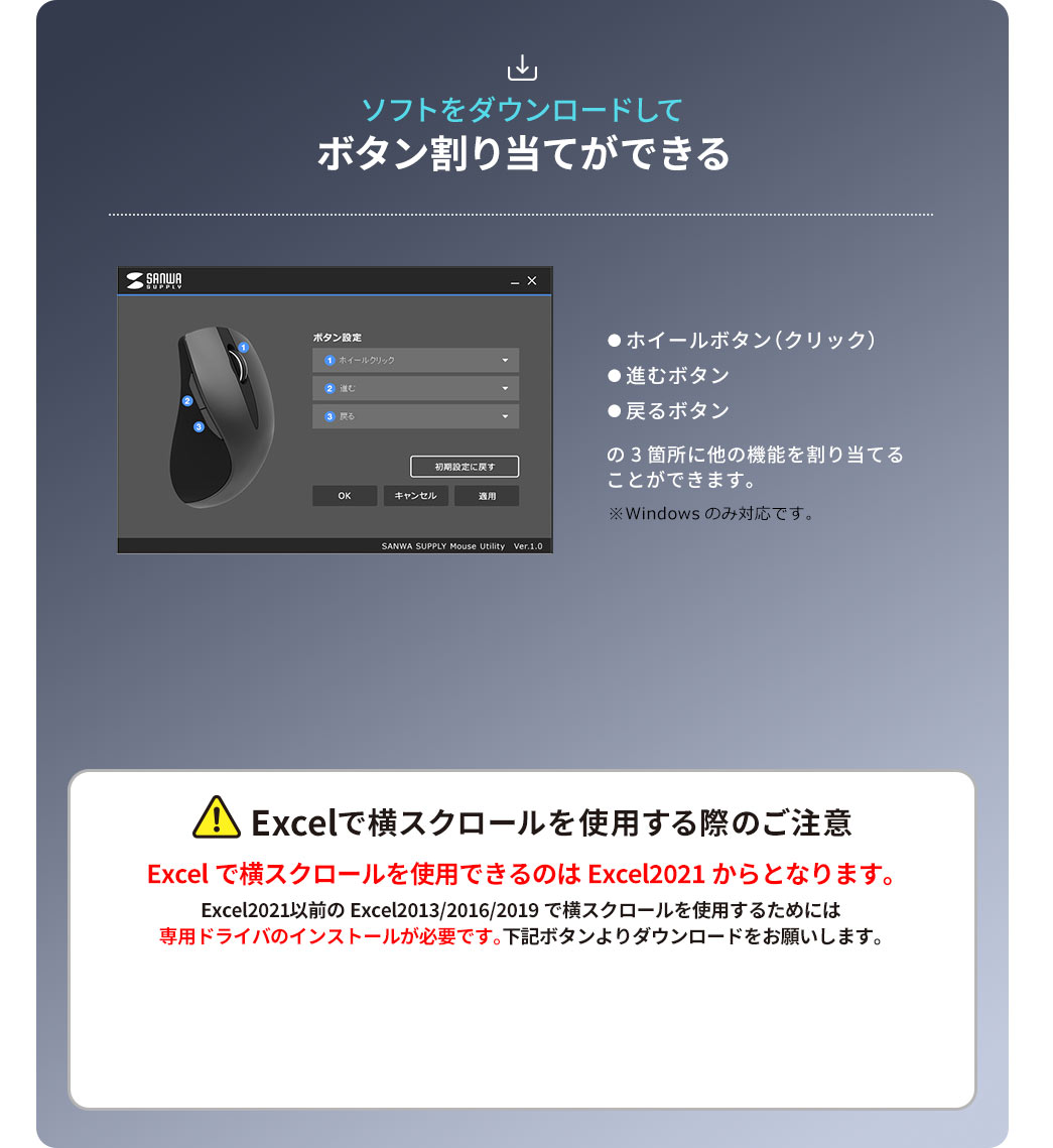 ソフトをダウンロードしてホイールボタン（クリック）と進むボタン、戻るボタンの3か所に他の機能を割り当てることができます。windowsのみ対応です。Excelで横スクロールを使用する際は以下にご注意ください。Excelで横スクロールを使用できるのはExcel 2021以降となります。Excel 2021以前（Excel 2013／2016／2019）で横スクロールを使用するには、専用ドライバのインストールが必要です。下記ボタンよりダウンロードをお願いします。