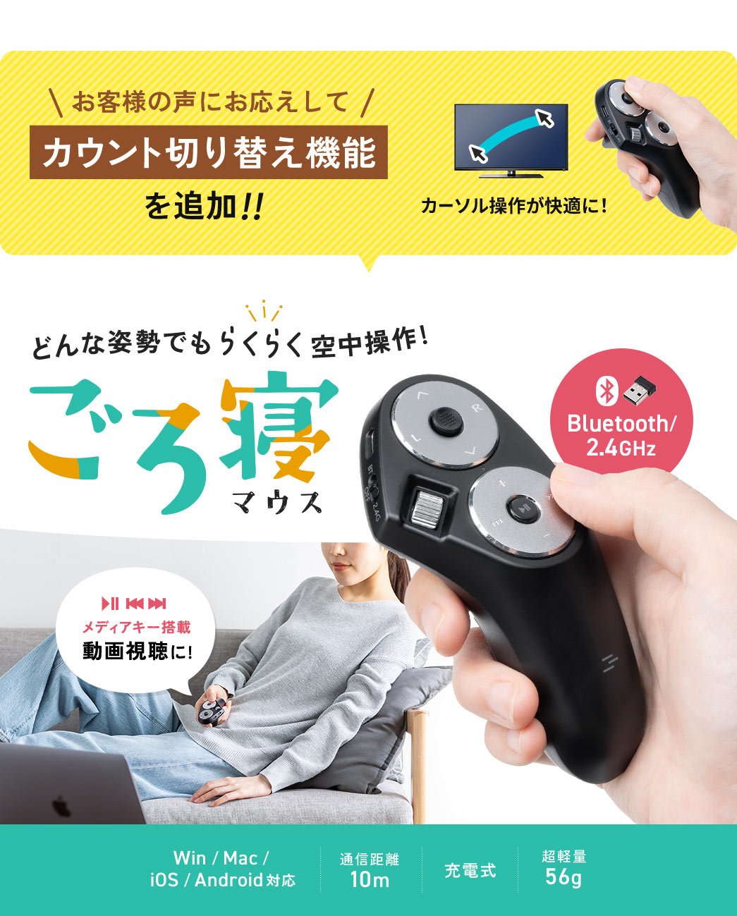 お客様の声にお応えしてカウント切り替え機能を追加!!どんな姿勢でもらくらく空中操作！ごろ寝マウス。メディアキー搭載で動画視聴にもおすすめ。Bluetoothおよび2.4GHz接続に対応し、Win／Mac／iOS／Androidで使用可能です。通信距離は約10mで、充電式を採用。重さは約56gの超軽量設計です。