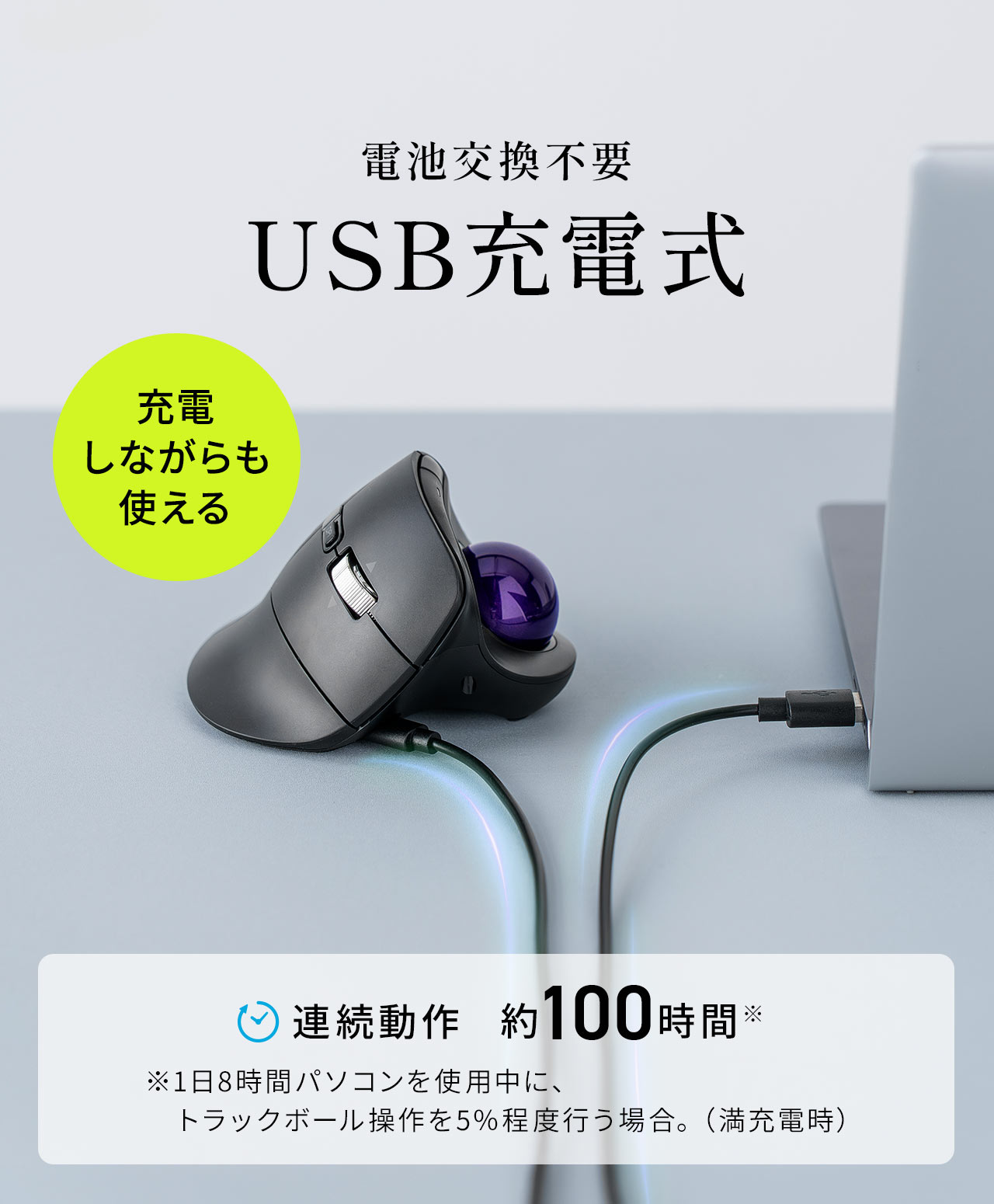 電池交換不要のUSB充電式。充電しながらも使用が可能です。連続動作は約100時間です。※1日8時間パソコンを使用中に、トラックボール操作を5％程度行う場合。（満充電時）