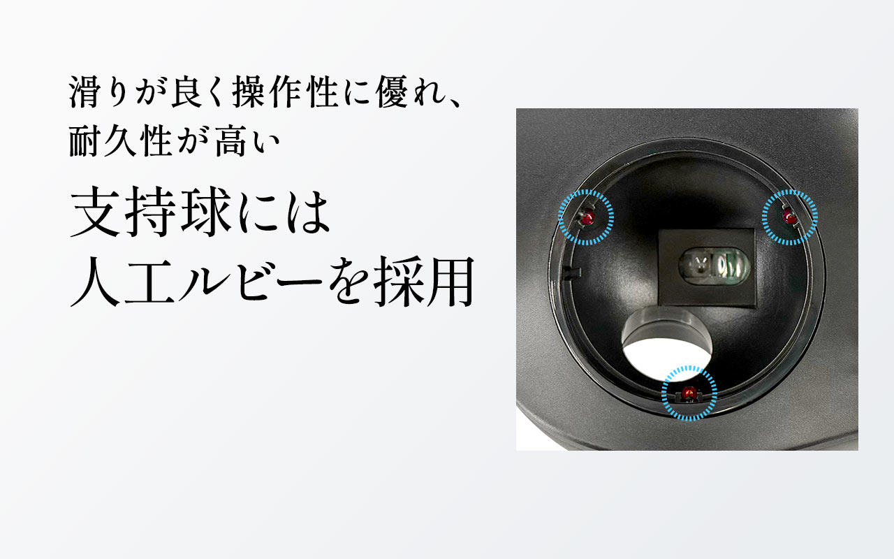 支持球には滑りが良く操作性に優れ、耐久性が高い人工ルビーを採用