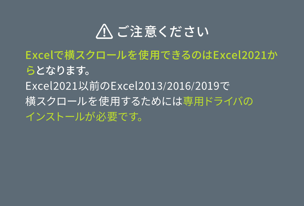 以下にご注意ください。Excelで横スクロールを使用できるのはExcel2021からとなります。 Excel2021以前のExcel2013/2016/2019で 横スクロールを使用するためには専用ドライバの インストールが必要です。