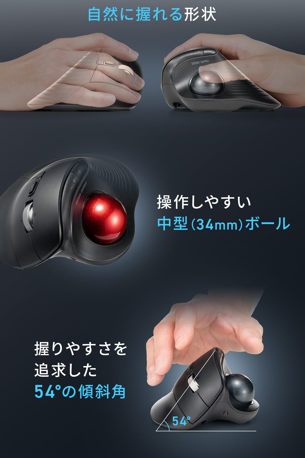 握りやすさを 追求した54°の傾斜角で自然に握れる形状になっており、操作しやすい中型（34mm）ボールを採用しています。