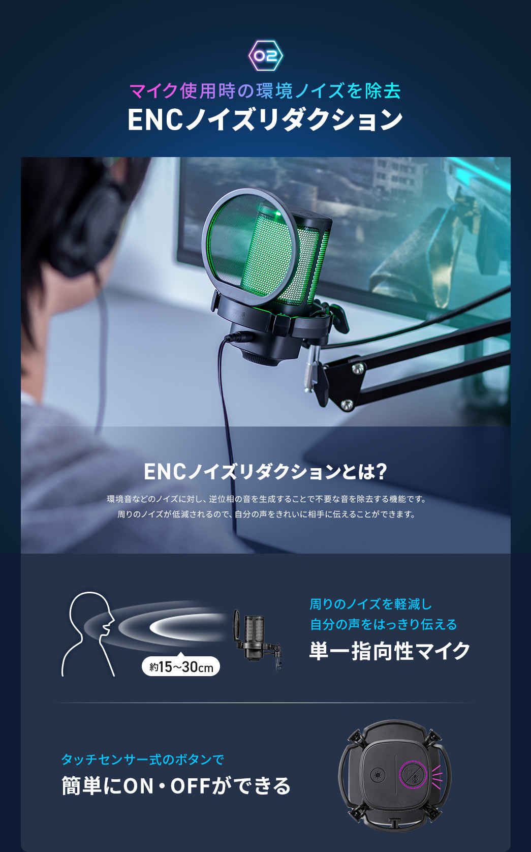 2、マイク使用時の環境ノイズを除去する、ENCノイズリダクション。 ENCノイズリダクションとは、環境音などのノイズに対し、逆位相の音を生成することで不要な音を除去する機能で、周りのノイズが低減されるので、自分の声をきれいに相手に伝えることができます。 単一指向性により周囲のノイズを軽減し、自分の声をはっきり伝えられ、タッチセンサー式ボタンでマイクミュートなどを簡単にON・OFFできます