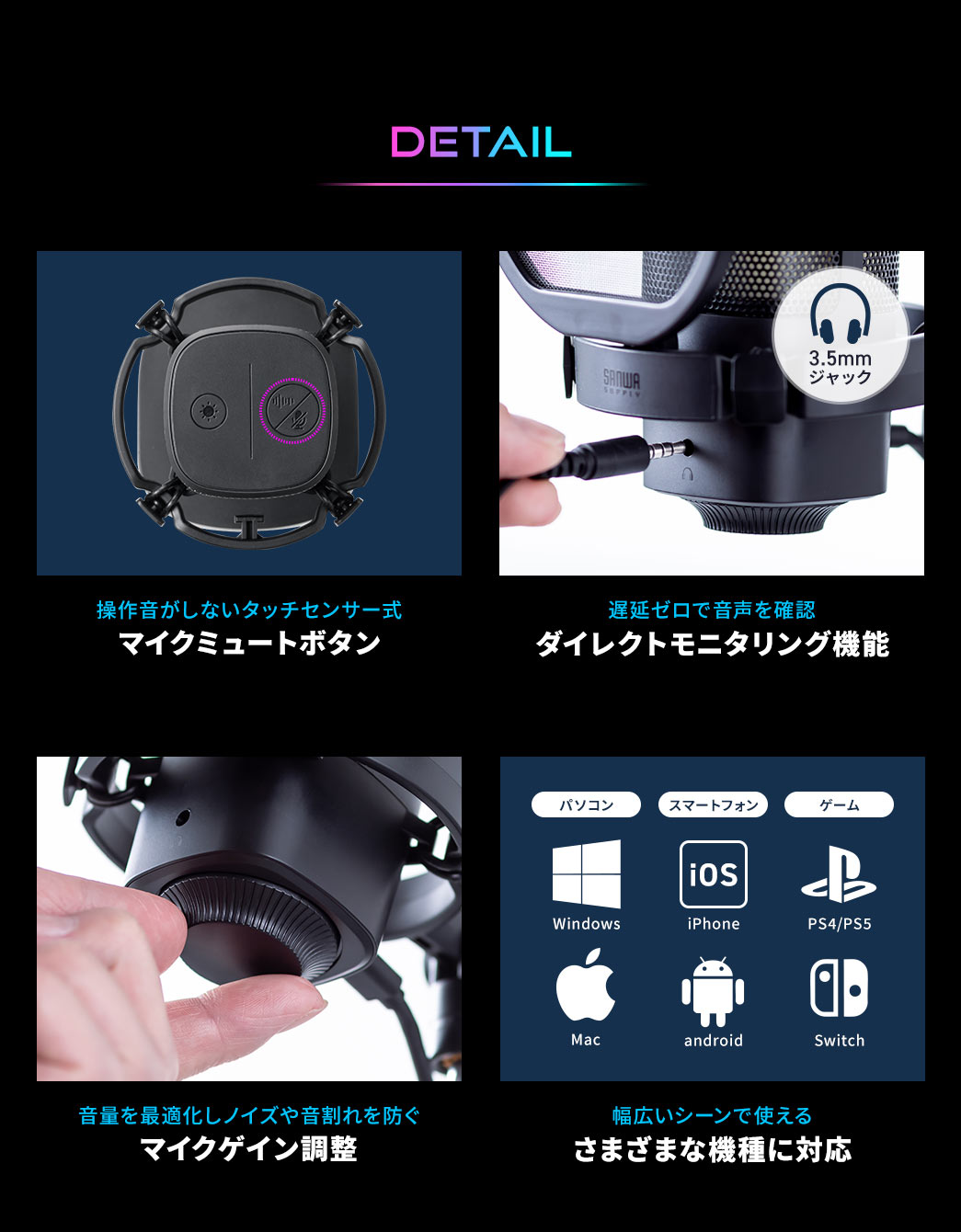 DETAIL、操作音がしないタッチセンサー式のマイクミュートボタンを搭載し、遅延ゼロで音声を確認できるダイレクトモニタリング機能や、音量を最適化してノイズや音割れを防ぐマイクゲイン調整機能も備え、さまざまな機種に対応しているため幅広いシーンで使用できます。